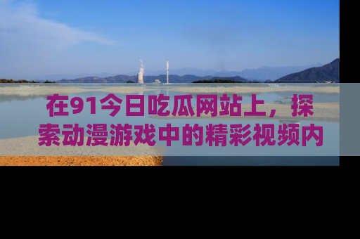 在91今日吃瓜网站上，探索动漫游戏中的精彩视频内容