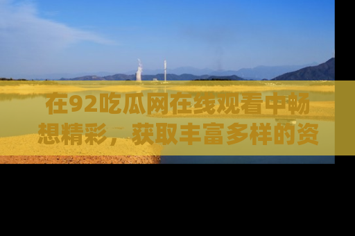在92吃瓜网在线观看中畅想精彩，获取丰富多样的资源和app功能