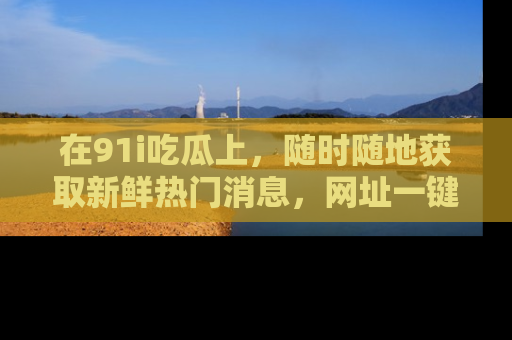 在91i吃瓜上,随时随地获取新鲜热门消息,网址一键直达!