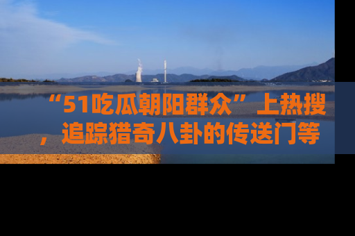 “51吃瓜朝阳群众”上热搜,追踪猎奇八卦的传送门等你点击!