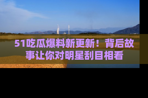 51吃瓜爆料新更新!背后故事让你对明星刮目相看
