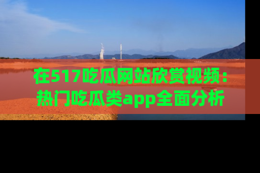 在517吃瓜网站欣赏视频：热门吃瓜类app全面分析