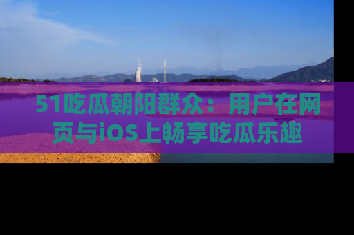 51吃瓜朝阳群众:用户在网页与iOS上畅享吃瓜乐趣
