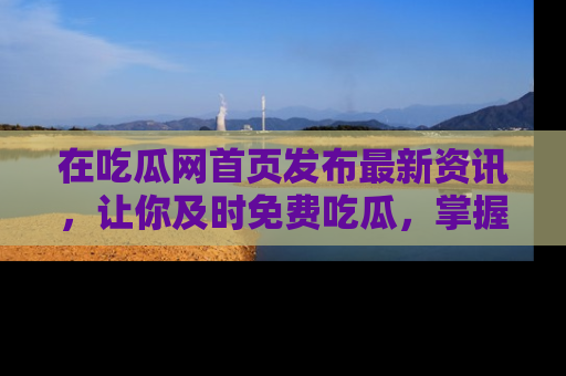 在吃瓜网首页发布最新资讯，让你及时免费吃瓜，掌握热点！