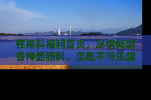 在黑料福利首页，尽情畅游各种最新料，瓜吃不停乐趣无穷！