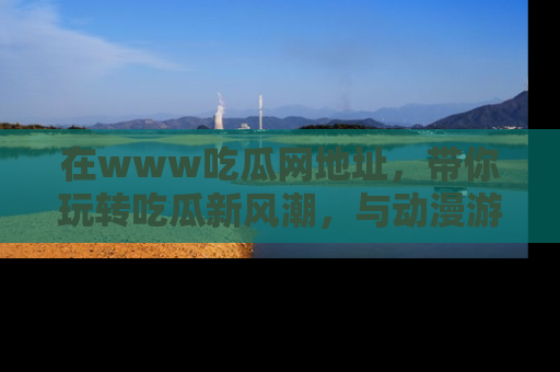 在www吃瓜网地址，带你玩转吃瓜新风潮，与动漫游戏角色共度精彩时光！
