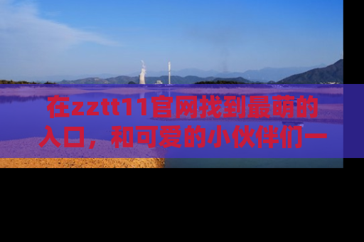 在zztt11官网找到最萌的入口，和可爱的小伙伴们一起吃瓜吧！