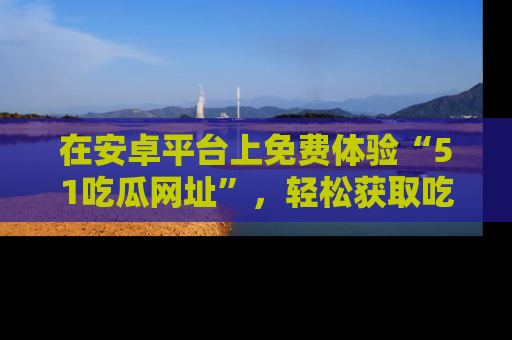 在安卓平台上免费体验“51吃瓜网址”，轻松获取吃瓜新鲜事！