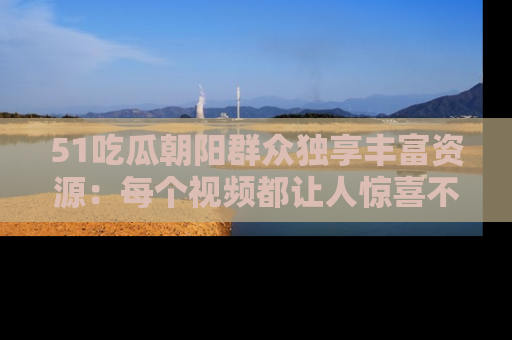 51吃瓜朝阳群众独享丰富资源:每个视频都让人惊喜不已!