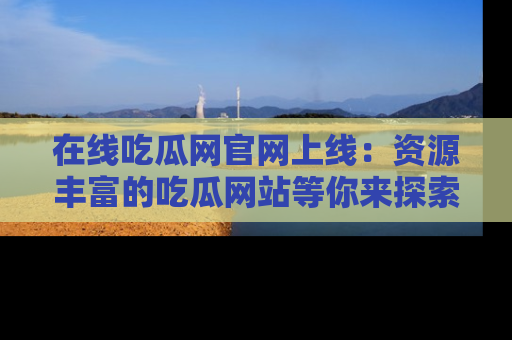 在线吃瓜网官网上线：资源丰富的吃瓜网站等你来探索