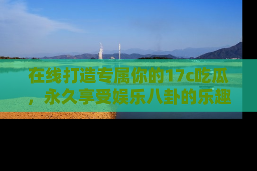 在线打造专属你的17c吃瓜，永久享受娱乐八卦的乐趣