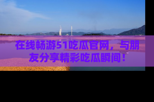 在线畅游51吃瓜官网，与朋友分享精彩吃瓜瞬间！