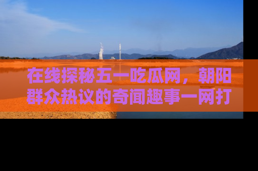 在线探秘五一吃瓜网，朝阳群众热议的奇闻趣事一网打尽