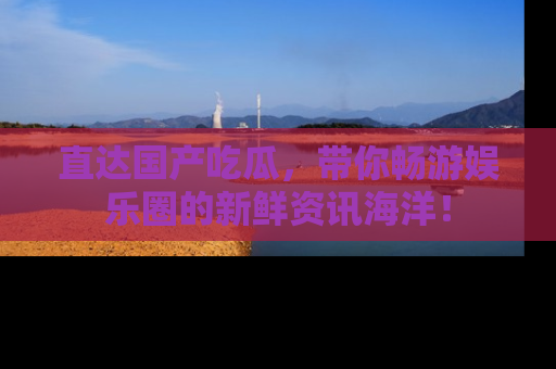直达国产吃瓜，带你畅游娱乐圈的新鲜资讯海洋！