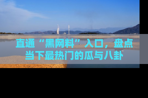 直通“黑网料”入口，盘点当下最热门的瓜与八卦