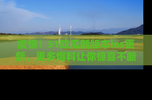 震惊！51吃瓜新版本ios更新，更多爆料让你惊喜不断，赶快来看吧！