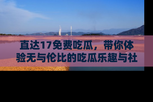 直达17免费吃瓜，带你体验无与伦比的吃瓜乐趣与社区互动