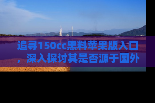 追寻150cc黑料苹果版入口，深入探讨其是否源于国外的传闻
