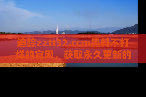 追踪zztt32.ccm黑料不打烊的官网，获取永久更新的娱乐圈内幕，做个资深吃瓜群众！