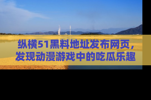 纵横51黑料地址发布网页，发现动漫游戏中的吃瓜乐趣