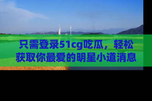 只需登录51cg吃瓜，轻松获取你最爱的明星小道消息！