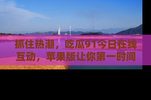 抓住热潮，吃瓜91今日在线互动，苹果版让你第一时间掌握信息！
