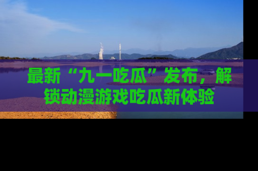 最新“九一吃瓜”发布，解锁动漫游戏吃瓜新体验