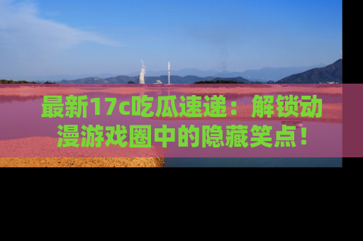 最新17c吃瓜速递：解锁动漫游戏圈中的隐藏笑点！