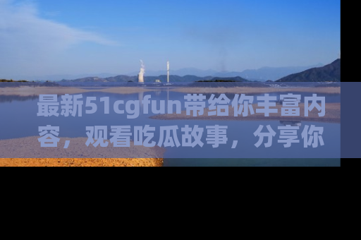 最新51cgfun带给你丰富内容，观看吃瓜故事，分享你的感受！