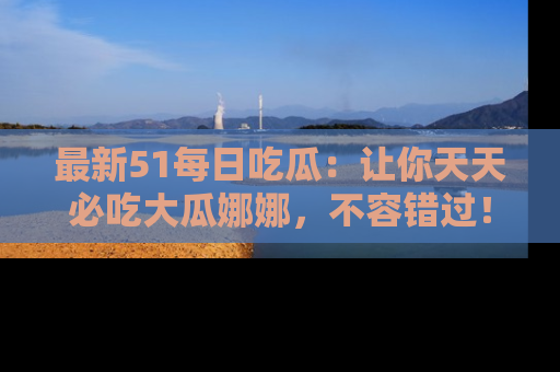 最新51每日吃瓜：让你天天必吃大瓜娜娜，不容错过！