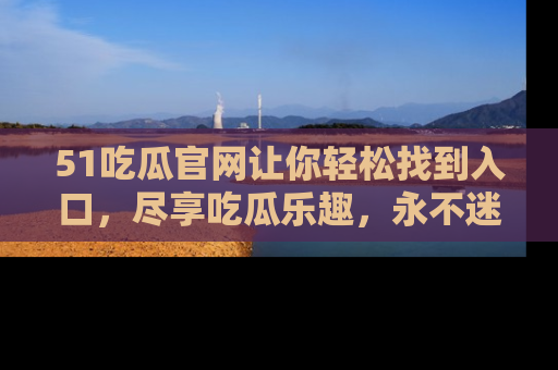 51吃瓜官网让你轻松找到入口,尽享吃瓜乐趣,永不迷路!