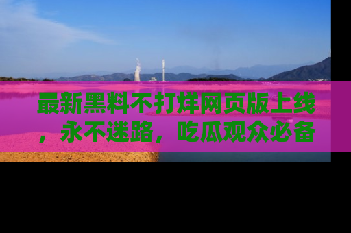最新黑料不打烊网页版上线，永不迷路，吃瓜观众必备工具！