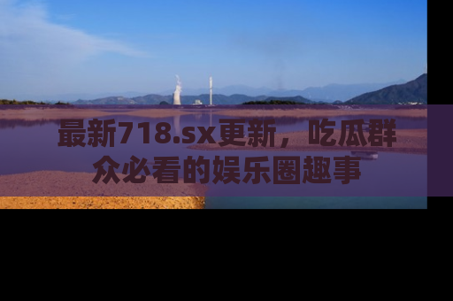 最新718.sx更新，吃瓜群众必看的娱乐圈趣事