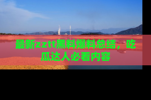 最新zztt黑料爆料总结，吃瓜达人必看内容
