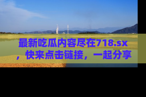最新吃瓜内容尽在718.sx，快来点击链接，一起分享那些精彩瞬间！