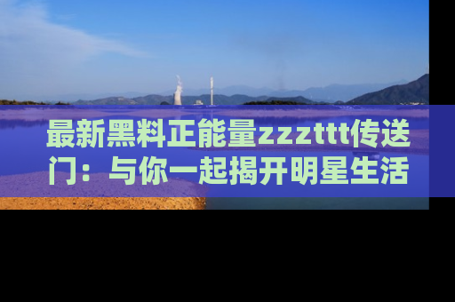 最新黑料正能量zzzttt传送门：与你一起揭开明星生活的神秘地址！