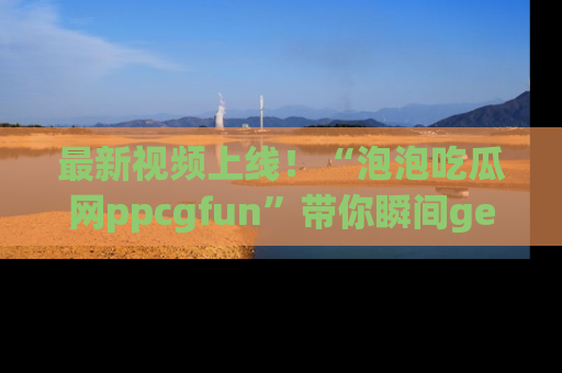 最新视频上线!“泡泡吃瓜网ppcgfun”带你瞬间get吃瓜圈的秘密