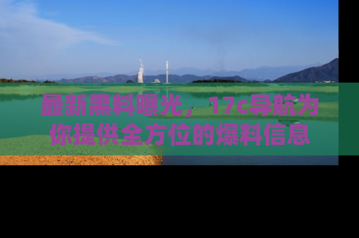最新黑料曝光，17c导航为你提供全方位的爆料信息