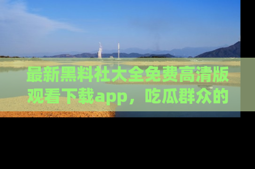 最新黑料社大全免费高清版观看下载app，吃瓜群众的必备神器