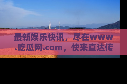 最新娱乐快讯,尽在www.吃瓜网.com,快来直达传送门收获惊喜吧!