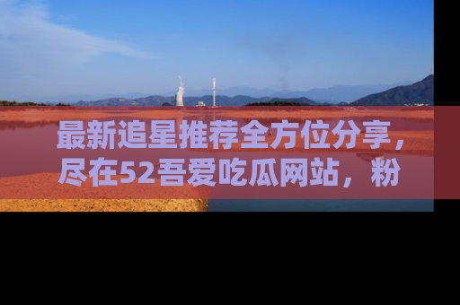 最新追星推荐全方位分享,尽在52吾爱吃瓜网站,粉丝必看