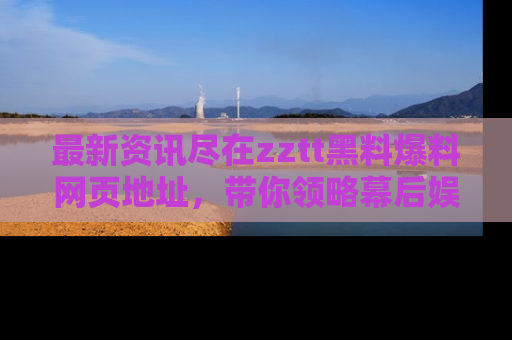 最新资讯尽在zztt黑料爆料网页地址,带你领略幕后娱乐圈的精彩瞬间!